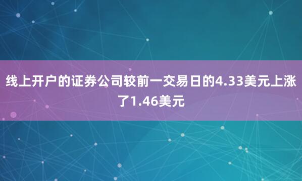 线上开户的证券公司较前一交易日的4.33美元上涨了1.46美元