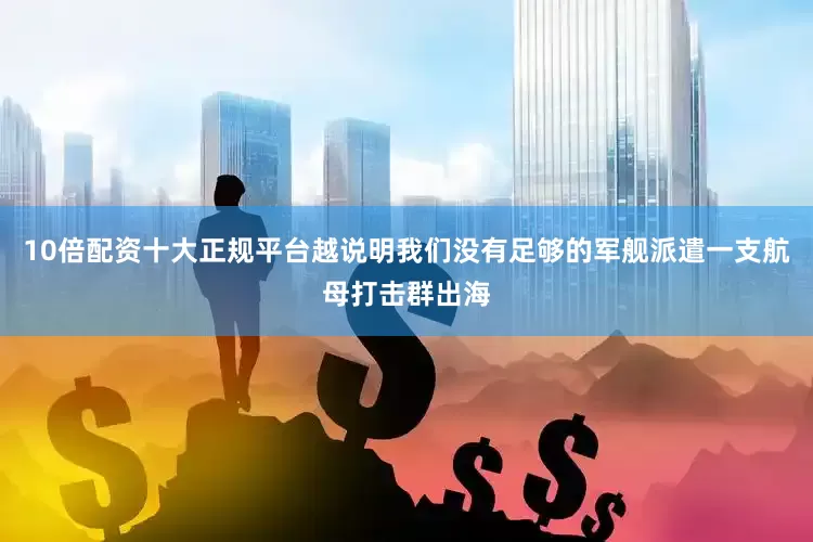 10倍配资十大正规平台越说明我们没有足够的军舰派遣一支航母打击群出海