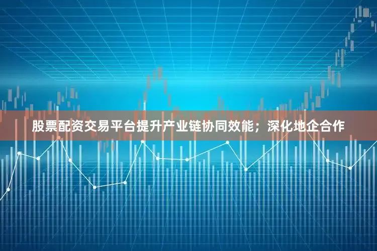 股票配资交易平台提升产业链协同效能；深化地企合作