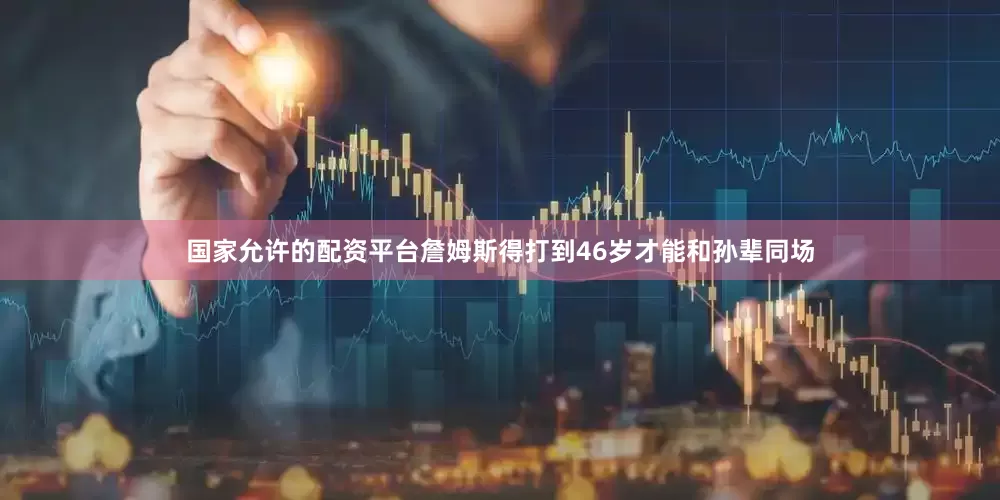国家允许的配资平台詹姆斯得打到46岁才能和孙辈同场