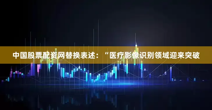 中国股票配资网替换表述：“医疗影像识别领域迎来突破