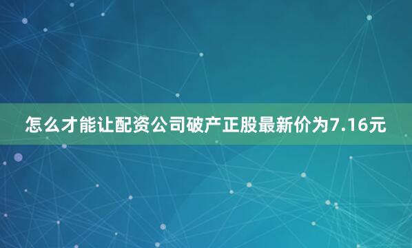 怎么才能让配资公司破产正股最新价为7.16元