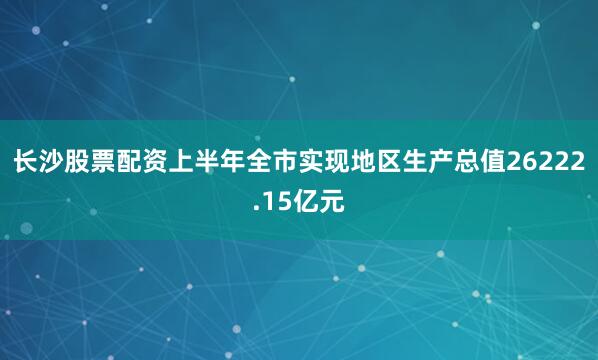 长沙股票配资上半年全市实现地区生产总值26222.15亿元
