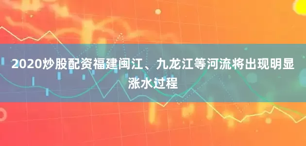 2020炒股配资福建闽江、九龙江等河流将出现明显涨水过程