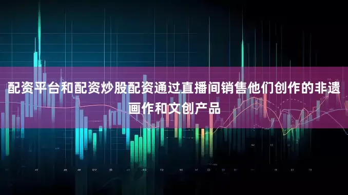 配资平台和配资炒股配资通过直播间销售他们创作的非遗画作和文创产品
