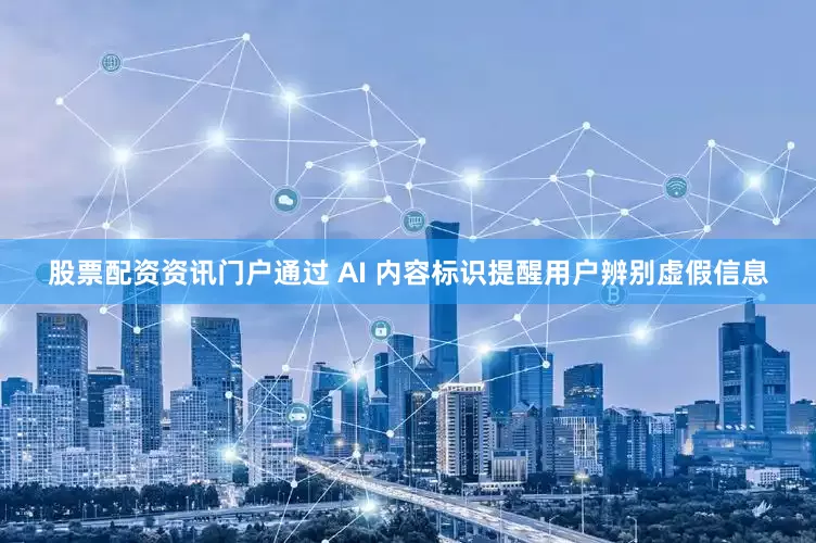 股票配资资讯门户通过 AI 内容标识提醒用户辨别虚假信息