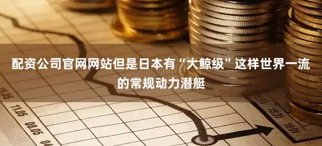 配资公司官网网站但是日本有“大鲸级”这样世界一流的常规动力潜艇