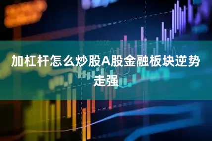 加杠杆怎么炒股A股金融板块逆势走强